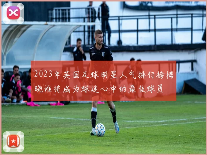 2023年英国足球明星人气排行榜揭晓谁将成为球迷心中的最佳球员