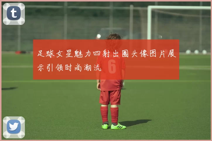 足球女星魅力四射出圈头像图片展示引领时尚潮流