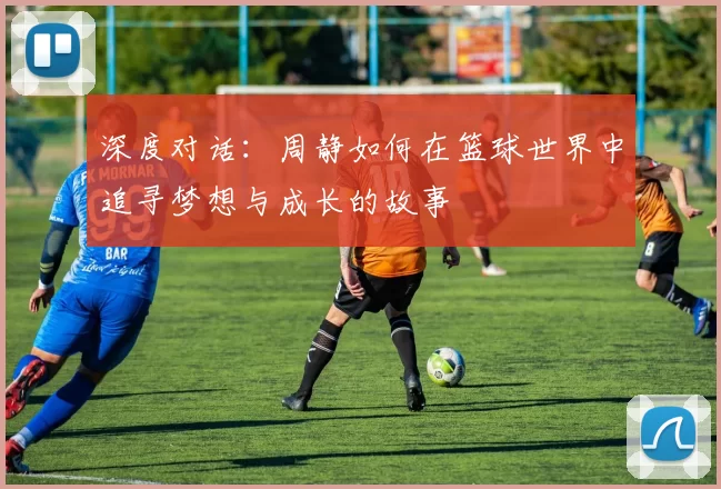 深度对话：周静如何在篮球世界中追寻梦想与成长的故事