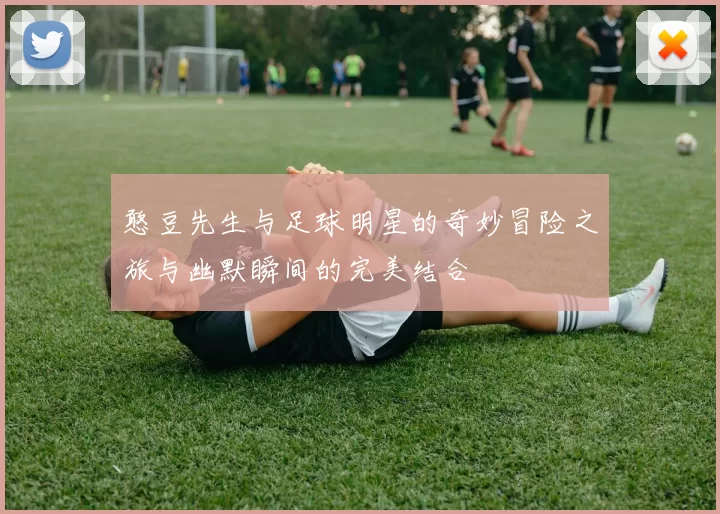 憨豆先生与足球明星的奇妙冒险之旅与幽默瞬间的完美结合