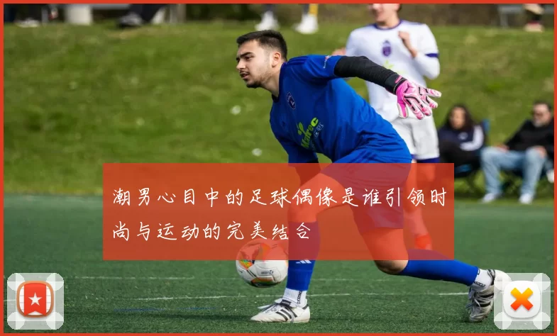 潮男心目中的足球偶像是谁引领时尚与运动的完美结合