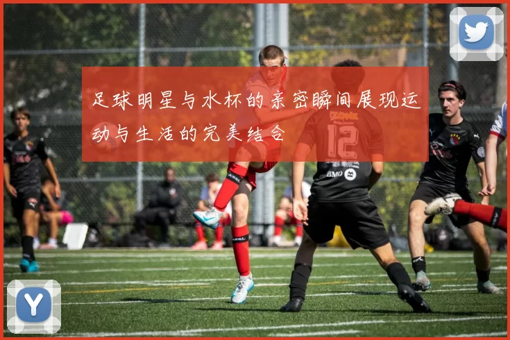 足球明星与水杯的亲密瞬间展现运动与生活的完美结合