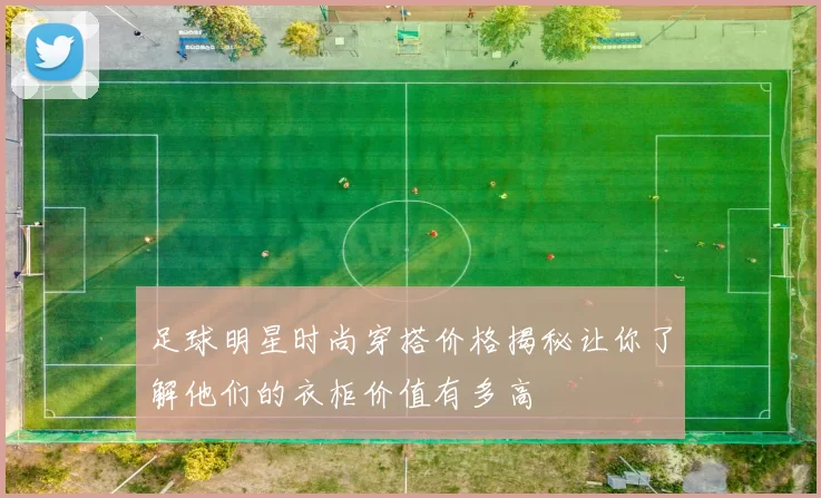 足球明星时尚穿搭价格揭秘让你了解他们的衣柜价值有多高
