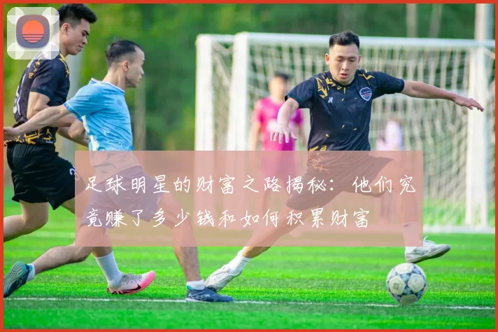 足球明星的财富之路揭秘：他们究竟赚了多少钱和如何积累财富