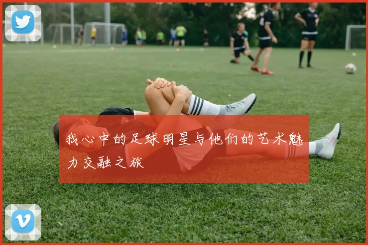 我心中的足球明星与他们的艺术魅力交融之旅