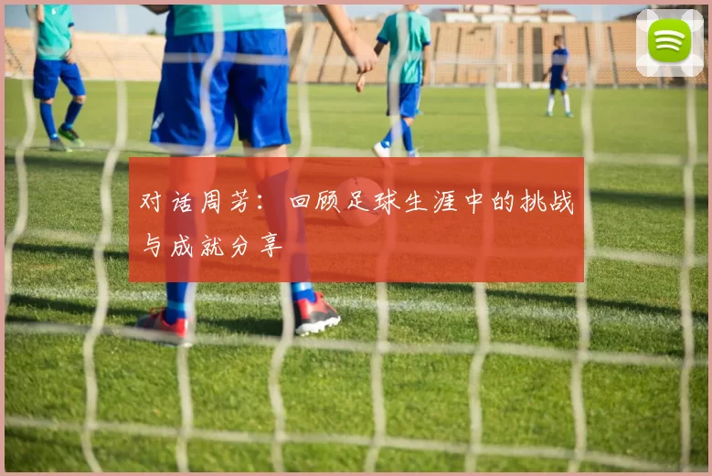 对话周芳：回顾足球生涯中的挑战与成就分享