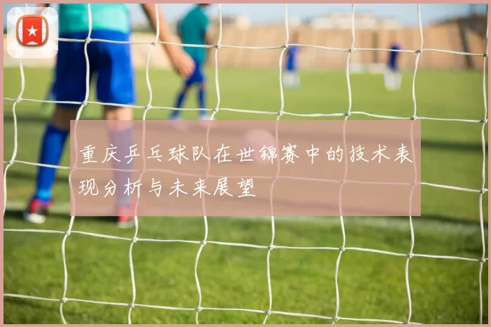 重庆乒乓球队在世锦赛中的技术表现分析与未来展望
