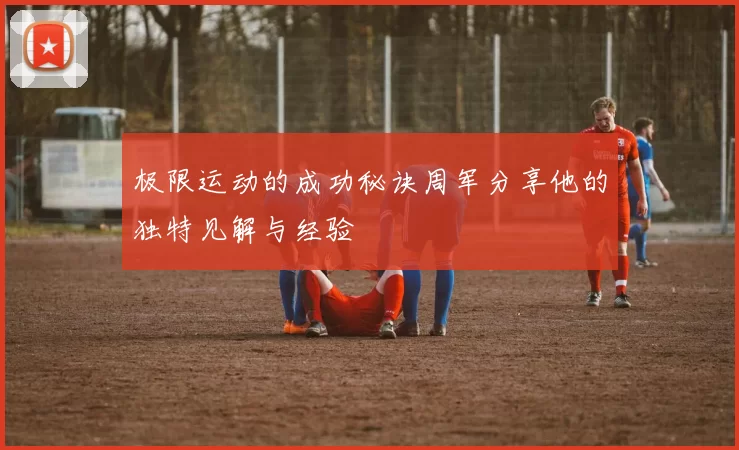 极限运动的成功秘诀周军分享他的独特见解与经验