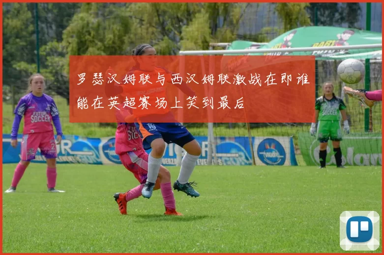 罗瑟汉姆联与西汉姆联激战在即谁能在英超赛场上笑到最后