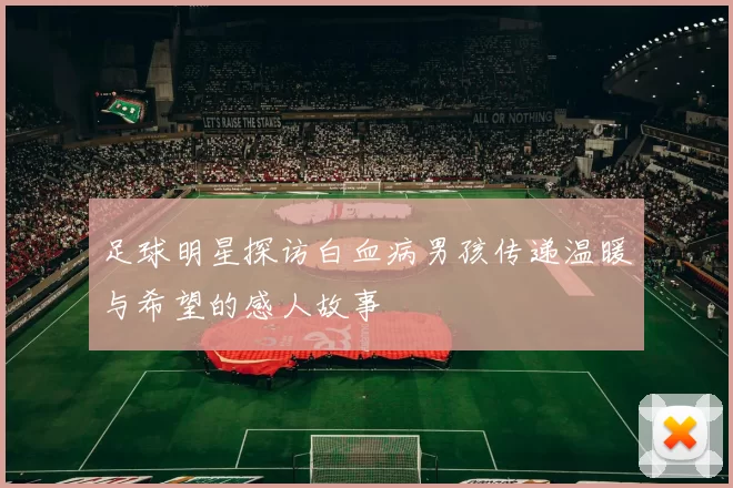 足球明星探访白血病男孩传递温暖与希望的感人故事