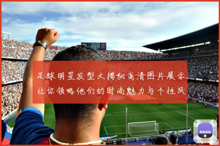 足球明星发型大揭秘高清图片展示让你领略他们的时尚魅力与个性风格