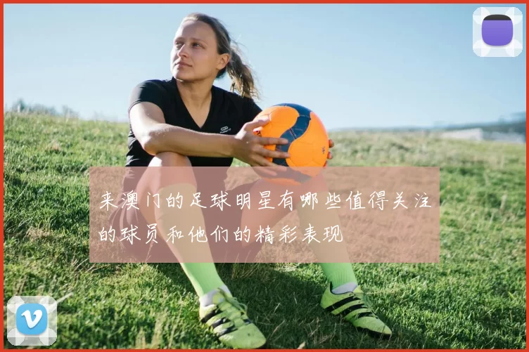 来澳门的足球明星有哪些值得关注的球员和他们的精彩表现