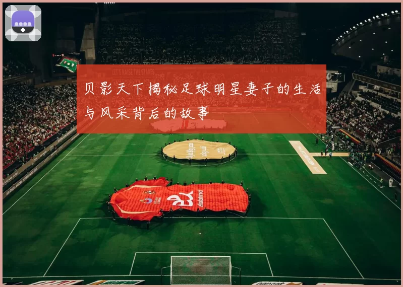 贝影天下揭秘足球明星妻子的生活与风采背后的故事