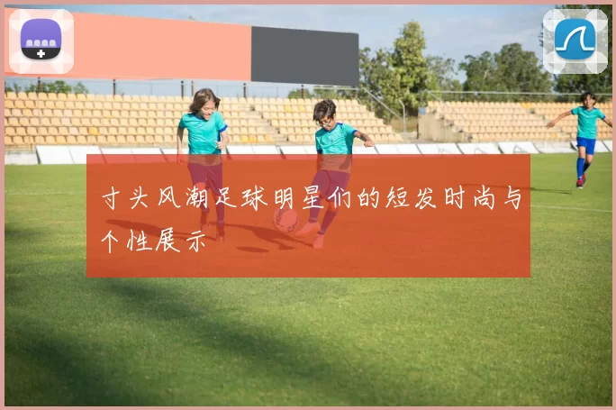 寸头风潮足球明星们的短发时尚与个性展示