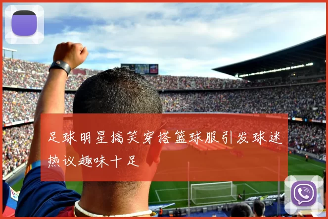 足球明星搞笑穿搭篮球服引发球迷热议趣味十足