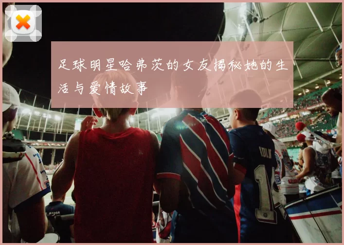足球明星哈弗茨的女友揭秘她的生活与爱情故事