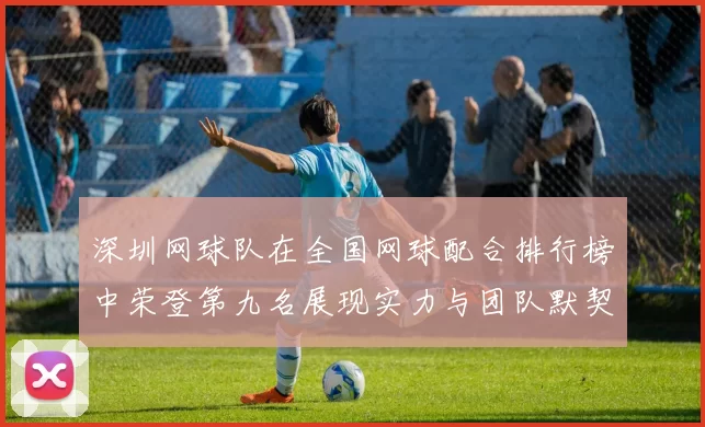 深圳网球队在全国网球配合排行榜中荣登第九名展现实力与团队默契