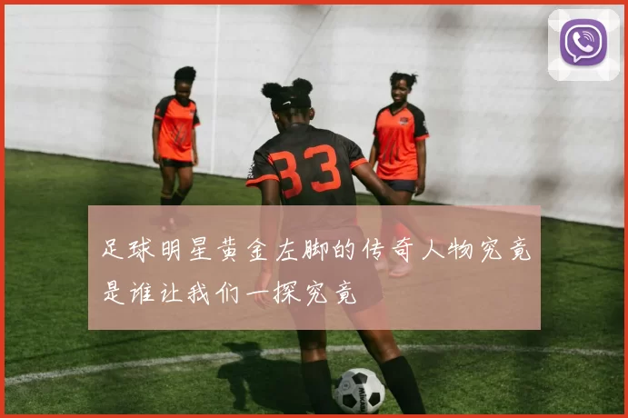 足球明星黄金左脚的传奇人物究竟是谁让我们一探究竟