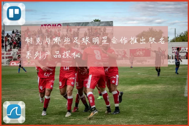 耐克与哪些足球明星合作推出联名系列产品探秘