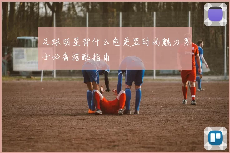 足球明星背什么包更显时尚魅力男士必备搭配指南