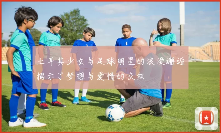 土耳其少女与足球明星的浪漫邂逅揭示了梦想与爱情的交织