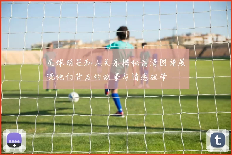 足球明星私人关系揭秘高清图谱展现他们背后的故事与情感纽带