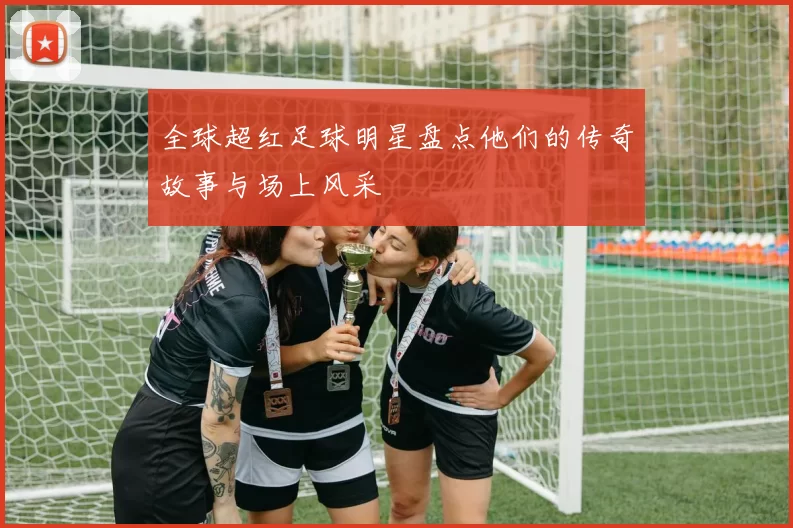 全球超红足球明星盘点他们的传奇故事与场上风采