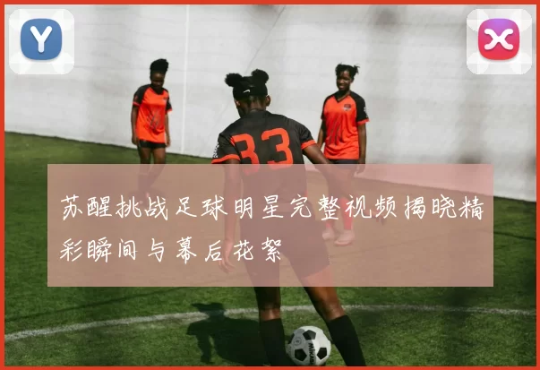苏醒挑战足球明星完整视频揭晓精彩瞬间与幕后花絮