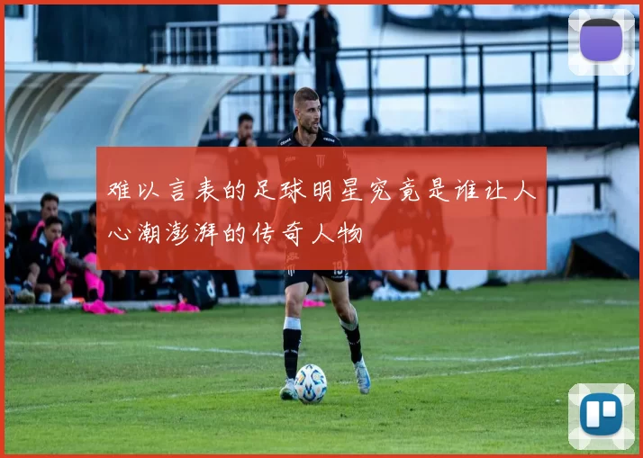 难以言表的足球明星究竟是谁让人心潮澎湃的传奇人物