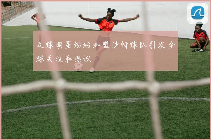 足球明星纷纷加盟沙特球队引发全球关注和热议