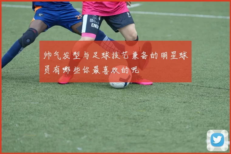 帅气发型与足球技艺兼备的明星球员有哪些你最喜欢的呢