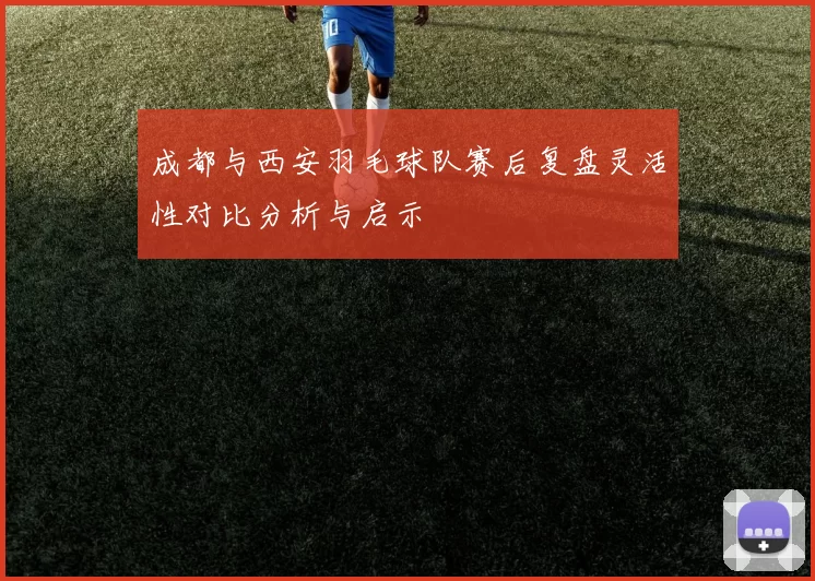 成都与西安羽毛球队赛后复盘灵活性对比分析与启示