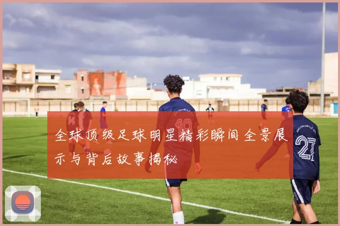 全球顶级足球明星精彩瞬间全景展示与背后故事揭秘