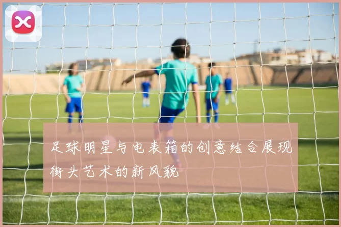 足球明星与电表箱的创意结合展现街头艺术的新风貌