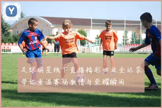 足球明星线下直播精彩回放全记录带你重温赛场激情与荣耀瞬间