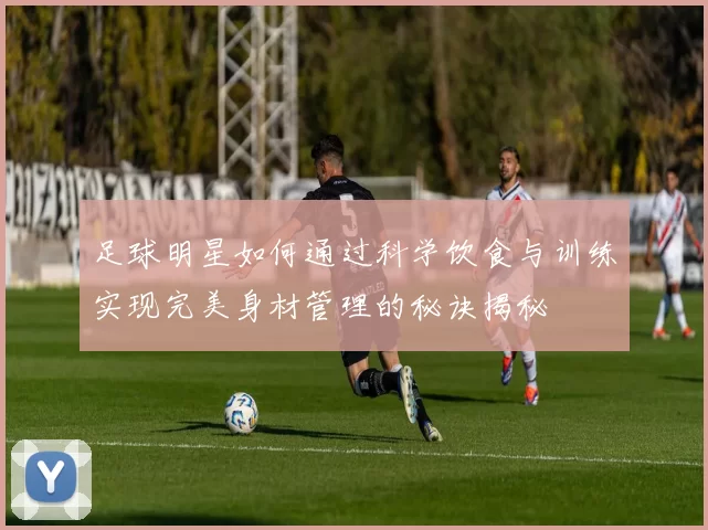 足球明星如何通过科学饮食与训练实现完美身材管理的秘诀揭秘
