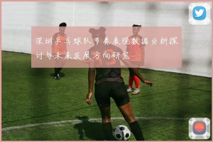 深圳乒乓球队节奏表现数据分析探讨与未来发展方向研究