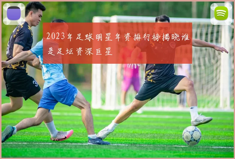 2023年足球明星年资排行榜揭晓谁是足坛资深巨星