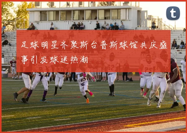足球明星齐聚斯台普斯球馆共庆盛事引发球迷热潮