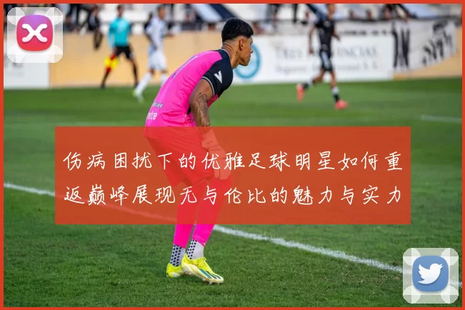 伤病困扰下的优雅足球明星如何重返巅峰展现无与伦比的魅力与实力
