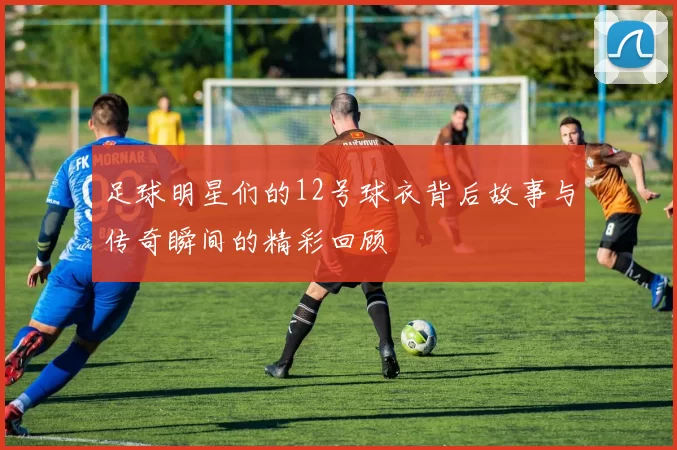 足球明星们的12号球衣背后故事与传奇瞬间的精彩回顾