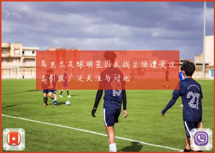 乌克兰足球明星因反战立场遭受攻击引发广泛关注与讨论