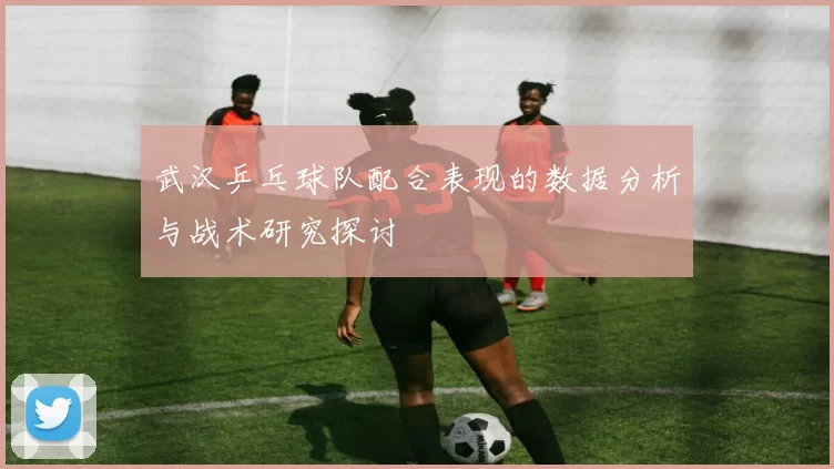 武汉乒乓球队配合表现的数据分析与战术研究探讨