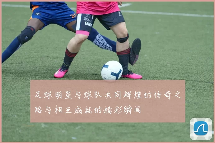 足球明星与球队共同辉煌的传奇之路与相互成就的精彩瞬间