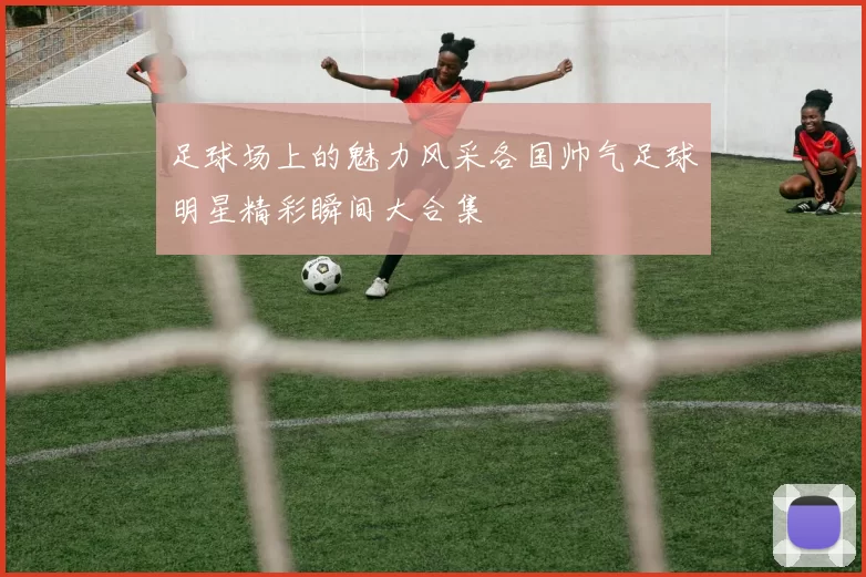 足球场上的魅力风采各国帅气足球明星精彩瞬间大合集