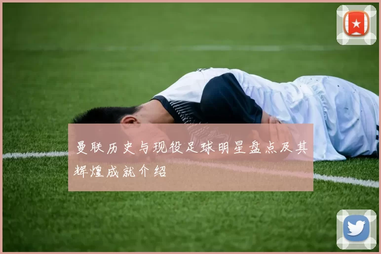 曼联历史与现役足球明星盘点及其辉煌成就介绍