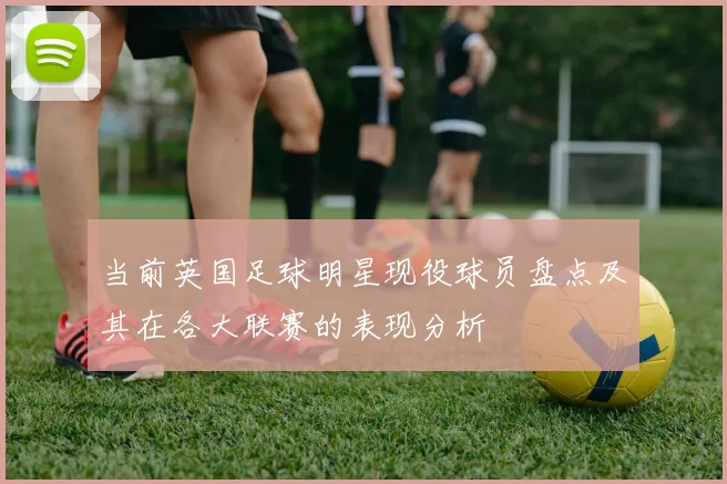 当前英国足球明星现役球员盘点及其在各大联赛的表现分析