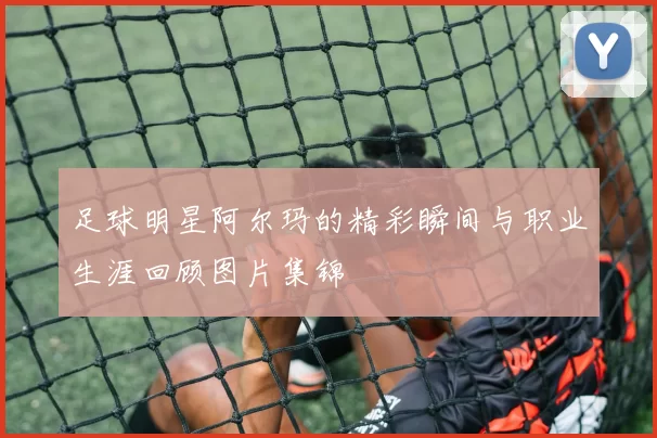 足球明星阿尔玛的精彩瞬间与职业生涯回顾图片集锦