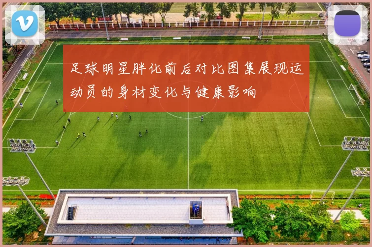 足球明星胖化前后对比图集展现运动员的身材变化与健康影响