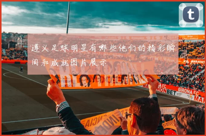 遵义足球明星有哪些他们的精彩瞬间和成就图片展示